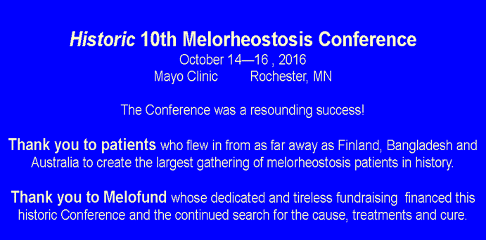 Text Box:  Historic 10th Melorheostosis ConferenceOctober 1416 , 2016Mayo Clinic         Rochester, MNThe Conference was a resounding success!Thank you to patients who flew in from as far away as Finland, Bangladesh and Australia to create the largest gathering of melorheostosis patients in history.Thank you to Melofund whose dedicated and tireless fundraising  financed this historic Conference and the continued search for the cause, treatments and cure.