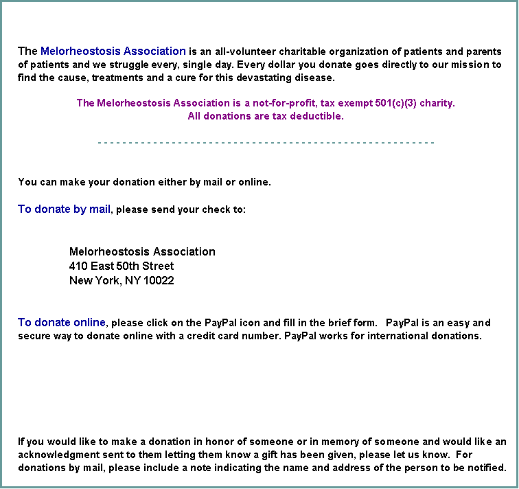 Text Box: The Melorheostosis Association is an all-volunteer charitable organization of patients and parents of patients and we struggle every, single day. Every dollar you donate goes directly to our mission to find the cause, treatments and a cure for this devastating disease.  The Melorheostosis Association is a not-for-profit, tax exempt 501(c)(3) charity.  All donations are tax deductible.- - - - - - - - - - - - - - - - - - - - - - - - - - - - - - - - - - - - - - - - - - - - - - - - - - - - - - - You can make your donation either by mail or online.To donate by mail, please send your check to:
                 Melorheostosis Association
                 410 East 50th Street
                 New York, NY 10022To donate online, please click on the PayPal icon and fill in the brief form.   PayPal is an easy and secure way to donate online with a credit card number. PayPal works for international donations.If you would like to make a donation in honor of someone or in memory of someone and would like an acknowledgment sent to them letting them know a gift has been given, please let us know.  For donations by mail, please include a note indicating the name and address of the person to be notified.  