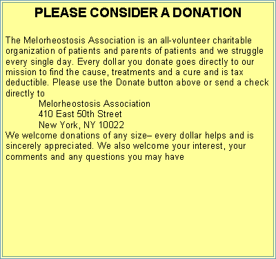 Text Box: PLEASE CONSIDER A DONATION The Melorheostosis Association is an all-volunteer charitable organization of patients and parents of patients and we struggle every single day. Every dollar you donate goes directly to our mission to find the cause, treatments and a cure and is tax deductible. Please use the Donate button above or send a check directly to 	Melorheostosis Association 	410 East 50th Street	New York, NY 10022We welcome donations of any size every dollar helps and is sincerely appreciated. We also welcome your interest, your comments and any questions you may have 